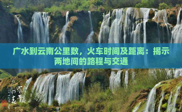 广水到云南公里数，火车时间及距离：揭示两地间的路程与交通