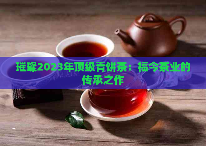 璀璨2023年顶级青饼茶：福今茶业的传承之作