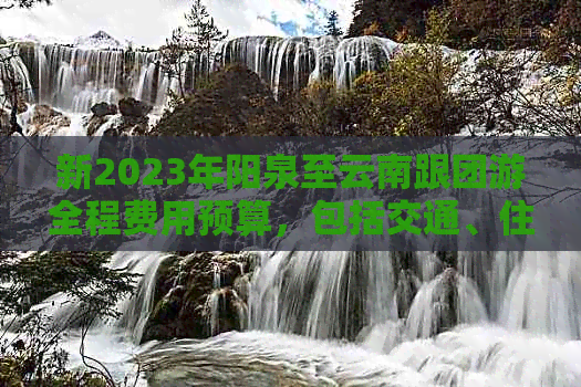 新2023年阳泉至云南跟团游全程费用预算，包括交通、住宿、餐饮及景点门票