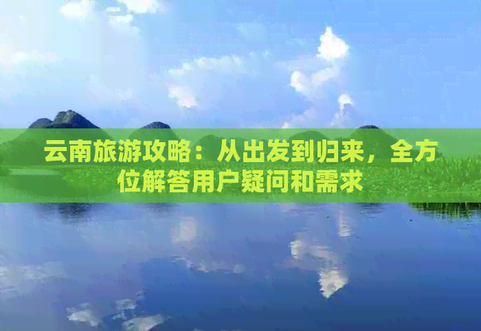 云南旅游攻略：从出发到归来，全方位解答用户疑问和需求