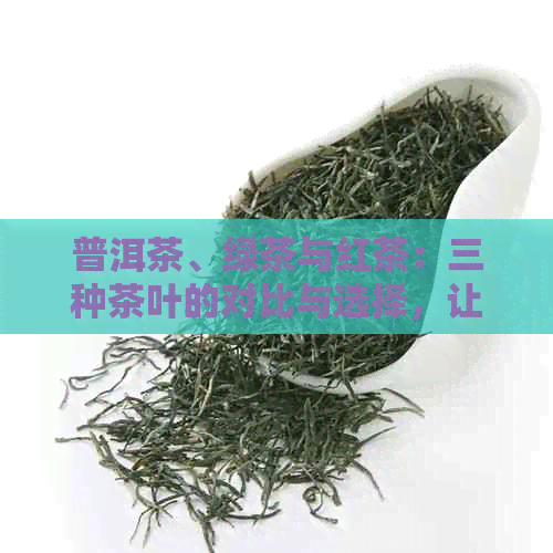 普洱茶、绿茶与红茶：三种茶叶的对比与选择，让你了解茶叶的基本知识与口感