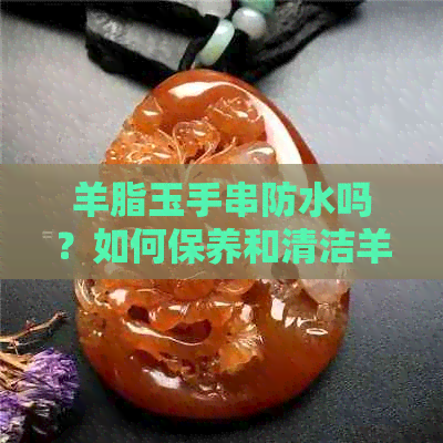 羊脂玉手串防水吗？如何保养和清洁羊脂玉手串以保持其光泽和美观？