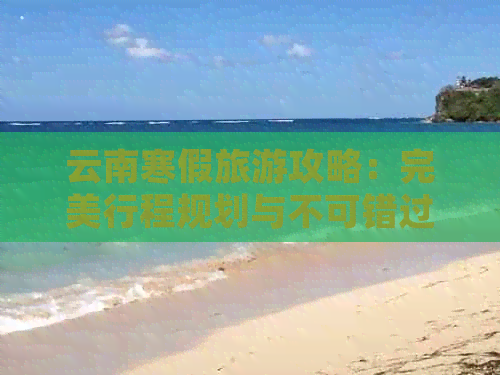 云南寒假旅游攻略：完美行程规划与不可错过的景点推荐