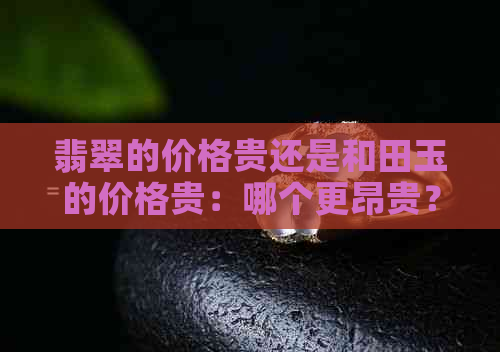 翡翠的价格贵还是和田玉的价格贵：哪个更昂贵？