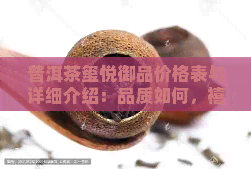 普洱茶玺悦御品价格表与详细介绍：品质如何，禧悦普洱茶的魅力所在