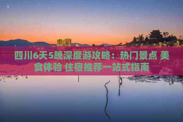 四川6天5晚深度游攻略：热门景点 美食体验 住宿推荐一站式指南