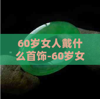 60岁女人戴什么首饰-60岁女人戴什么首饰更好?