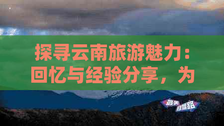 探寻云南旅游魅力：回忆与经验分享，为未来之旅提供全面指南