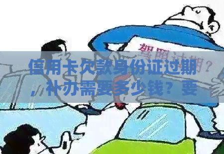 信用卡欠款身份证过期，补办需要多少钱？要多久？可以去办理吗？