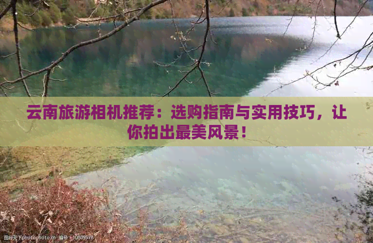 云南旅游相机推荐：选购指南与实用技巧，让你拍出最美风景！