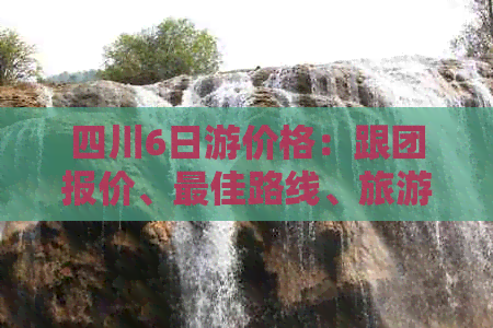 四川6日游价格：跟团报价、更佳路线、旅游攻略及自由行指南