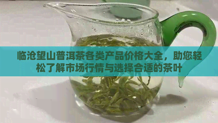 临沧望山普洱茶各类产品价格大全，助您轻松了解市场行情与选择合适的茶叶