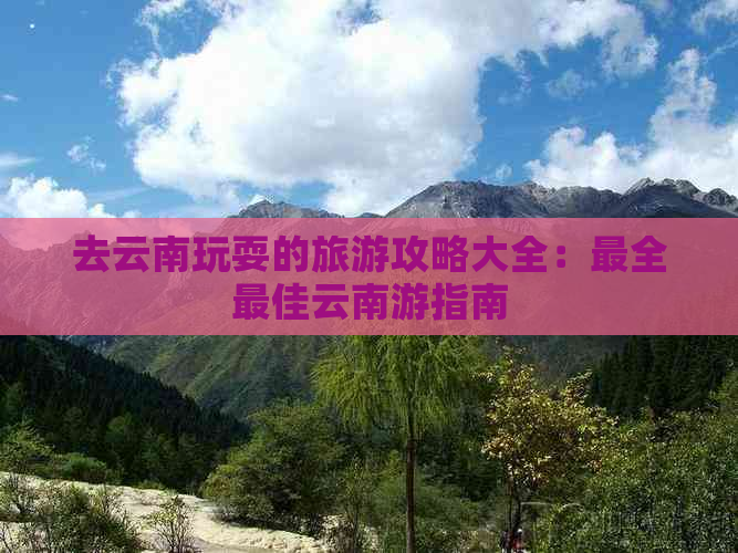 去云南玩耍的旅游攻略大全：最全更佳云南游指南