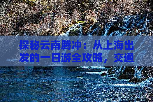 探秘云南腾冲：从上海出发的一日游全攻略，交通、住宿、景点一网打尽！