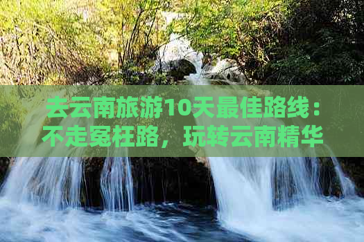 去云南旅游10天更佳路线：不走冤枉路，玩转云南精华