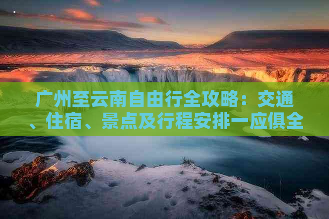 广州至云南自由行全攻略：交通、住宿、景点及行程安排一应俱全