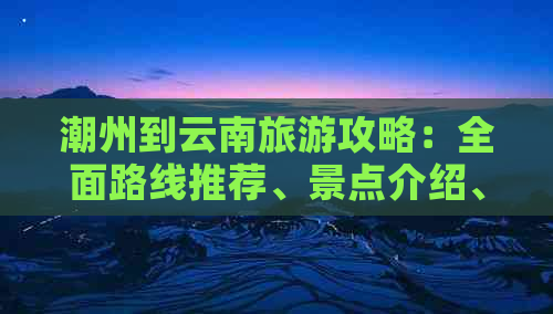 潮州到云南旅游攻略：全面路线推荐、景点介绍、住宿及交通指南