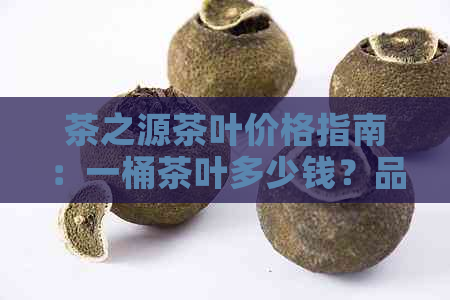 茶之源茶叶价格指南：一桶茶叶多少钱？品质如何？