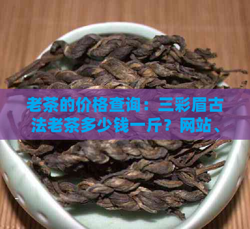 老茶的价格查询：三彩眉古法老茶多少钱一斤？网站、投诉全解析