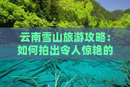 云南雪山旅游攻略：如何拍出令人惊艳的照片？游览指南和技巧一应俱全！