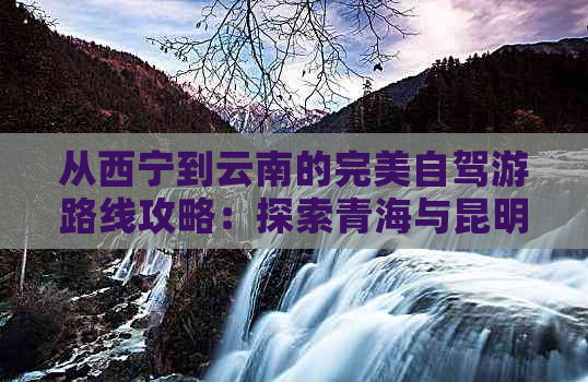 从西宁到云南的完美自驾游路线攻略：探索青海与昆明的独特魅力