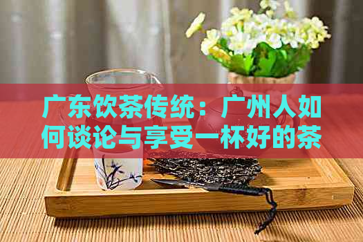 广东饮茶传统：广州人如何谈论与享受一杯好的茶