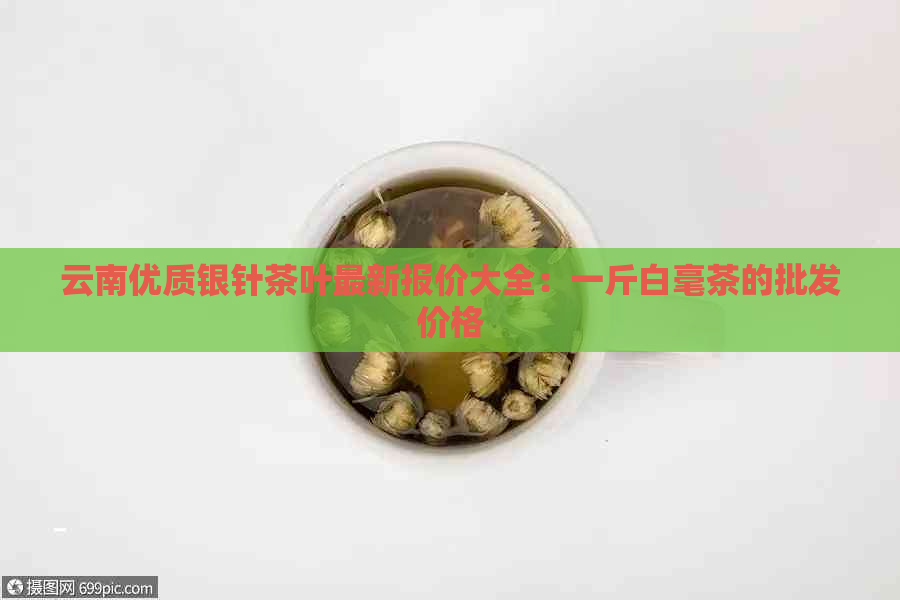 云南优质银针茶叶最新报价大全：一斤白毫茶的批发价格