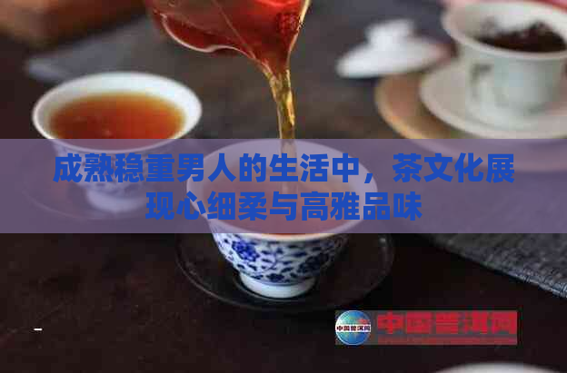 成熟稳重男人的生活中，茶文化展现心细柔与高雅品味