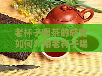 老杯子喝茶的感觉如何？用老杯子喝茶好吗？如果杯子喝茶叶喝久了怎么去除？