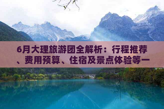 6月大理旅游团全解析：行程推荐、费用预算、住宿及景点体验等一应俱全！