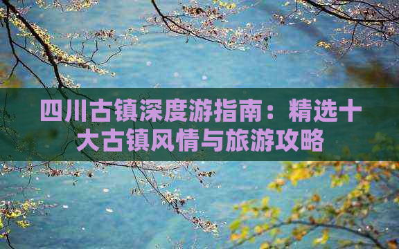 四川古镇深度游指南：精选十大古镇风情与旅游攻略