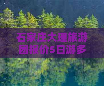 石家庄大理旅游团报价5日游多少钱：石家庄至大理五日游费用详解