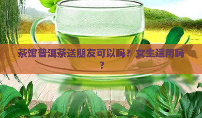 茶馆普洱茶送朋友可以吗？女生适用吗？