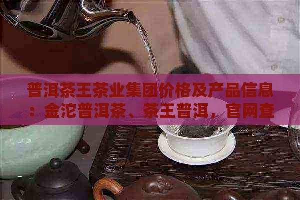 普洱茶王茶业集团价格及产品信息：金沱普洱茶、茶王普洱，官网查询。