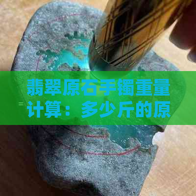 翡翠原石手镯重量计算：多少斤的原料适合制作手镯？