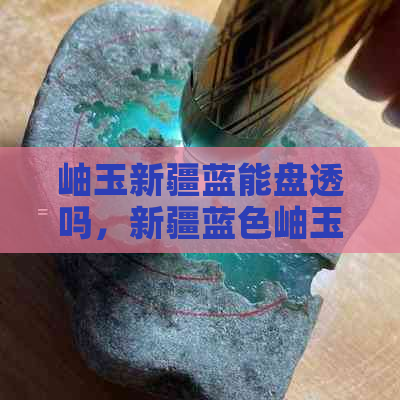 岫玉新疆蓝能盘透吗，新疆蓝色岫玉、新疆蓝冰岫玉价值与价格解析