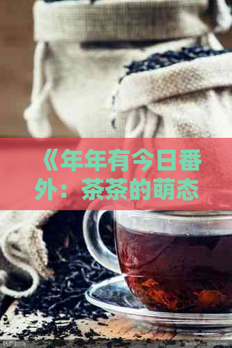 《年年有今日番外：茶茶的萌态无限，让你爱不释手！》