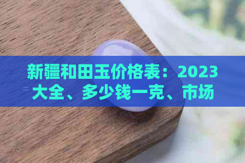 新疆和田玉价格表：2023大全、多少钱一克、市场行情