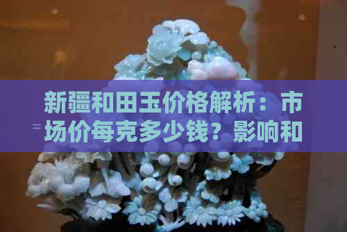 新疆和田玉价格解析：市场价每克多少钱？影响和田玉价格的因素有哪些？