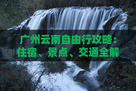 广州云南自由行攻略：住宿、景点、交通全解析，旅游路线规划指南