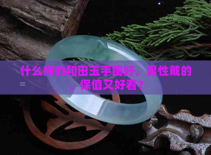 什么样的和田玉手镯好，男性戴的，保值又好看？