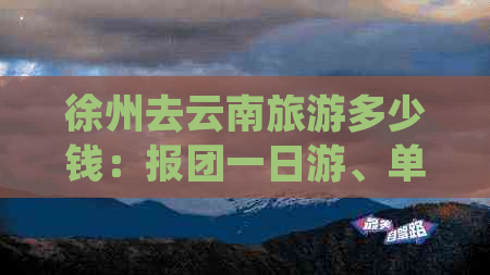 徐州去云南旅游多少钱：报团一日游、单人出行费用及火车票价格参考。