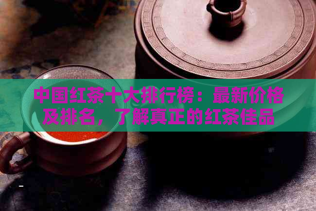 中国红茶十大排行榜：最新价格及排名，了解真正的红茶佳品