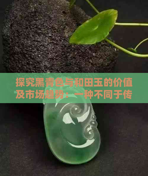 探究黑青色与和田玉的价值及市场趋势：一种不同于传统绿色的魅力