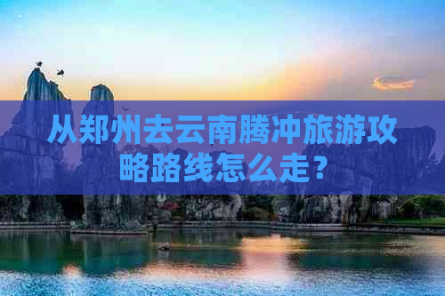 从郑州去云南腾冲旅游攻略路线怎么走？