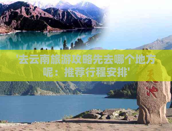 '去云南旅游攻略先去哪个地方呢：推荐行程安排'