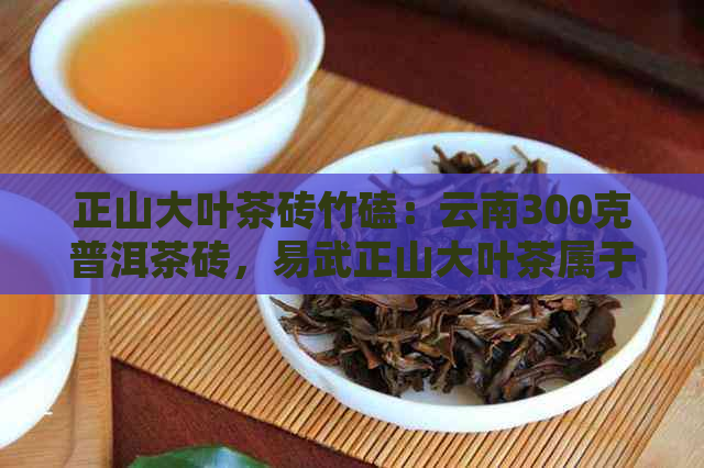 正山大叶茶砖竹磕：云南300克普洱茶砖，易武正山大叶茶属于什么茶？