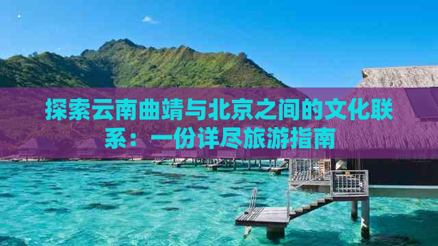 探索云南曲靖与北京之间的文化联系：一份详尽旅游指南