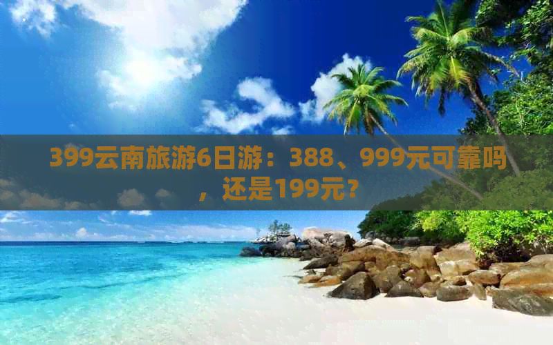 399云南旅游6日游：388、999元可靠吗，还是199元？