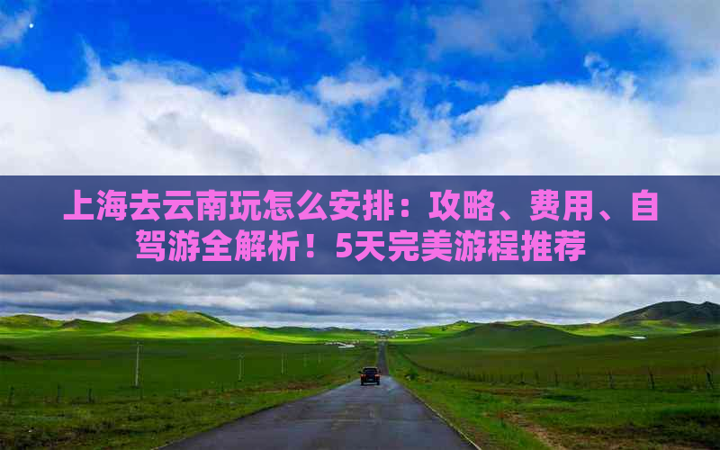 上海去云南玩怎么安排：攻略、费用、自驾游全解析！5天完美游程推荐